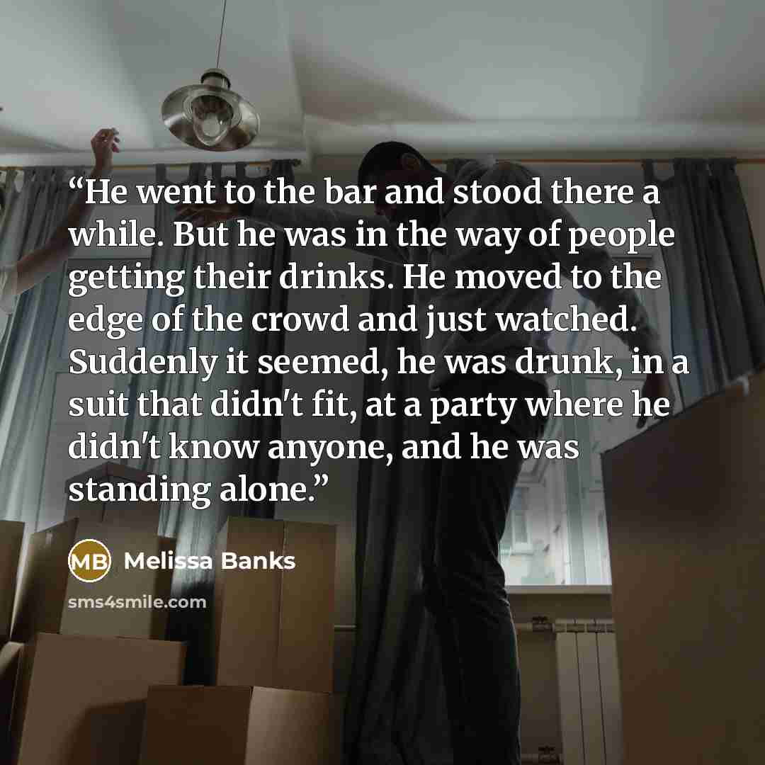 “He went to the bar and stood there a while. But he was in the way of people getting their drinks. He moved to the edge of the crowd and just watched. Suddenly it seemed, he was drunk, in a suit that didn't fit, at a party where he didn't know anyone, and he was standing alone.” quote by Melissa Banks