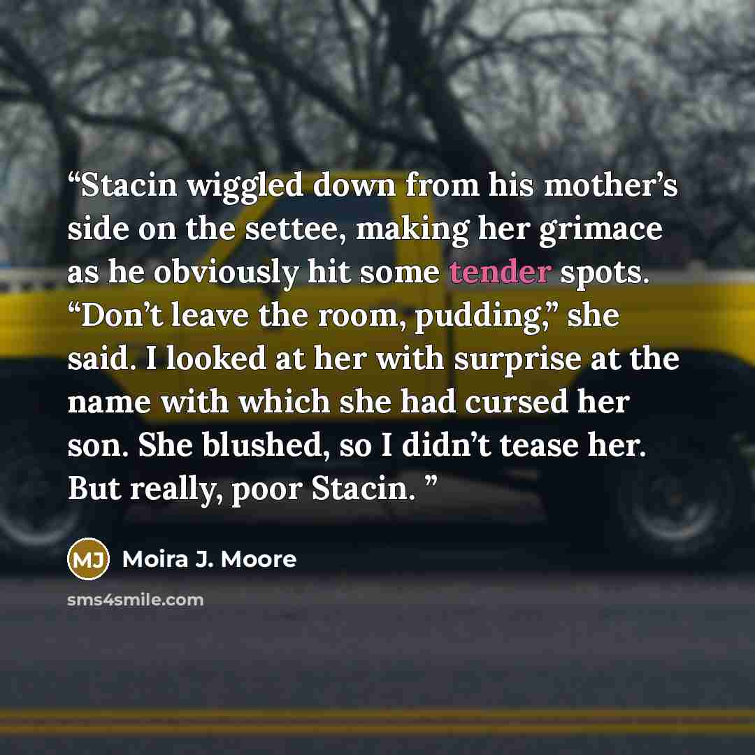 “Stacin wiggled down from his mother’s side on the settee, making her grimace as he obviously hit some tender spots. “Don’t leave the room, pudding,” she said. I looked at her with surprise at the name with which she had cursed her son. She blushed, so I didn’t tease her. But really, poor Stacin.” quote by Moira J. Moore