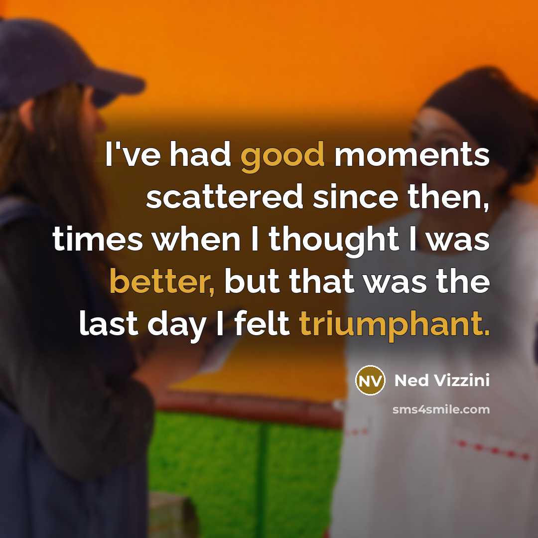 “I've had good moments scattered since then, times when I thought I was better, but that was the last day I felt triumphant.” quote by Ned Vizzini