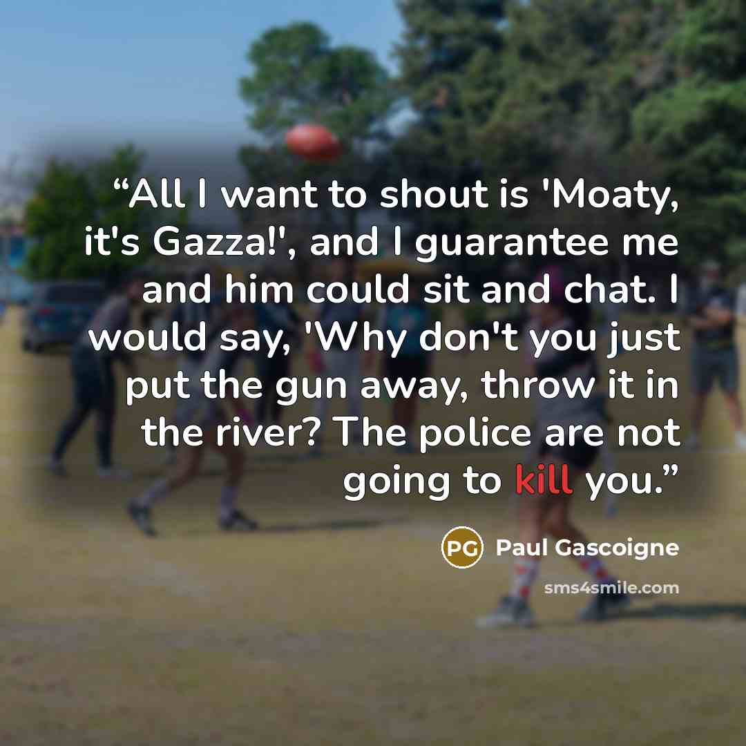 “All I want to shout is 'Moaty, it's Gazza!', and I guarantee me and him could sit and chat. I would say, 'Why don't you just put the gun away, throw it in the river? The police are not going to kill you.” quote by Paul Gascoigne