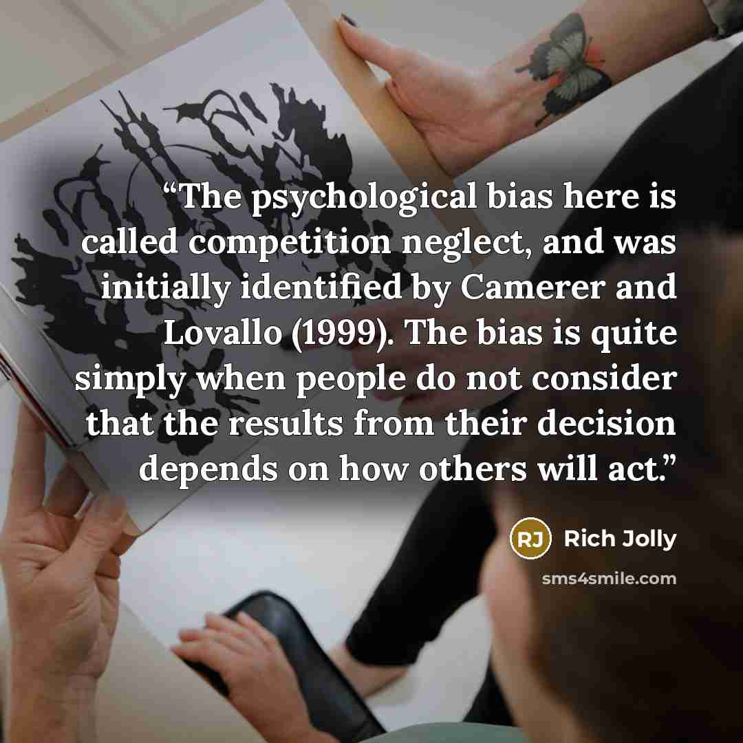 “The psychological bias here is called competition neglect, and was initially identified by Camerer and Lovallo (1999). The bias is quite simply when people do not consider that the results from their decision depends on how others will act.” quote by Rich Jolly