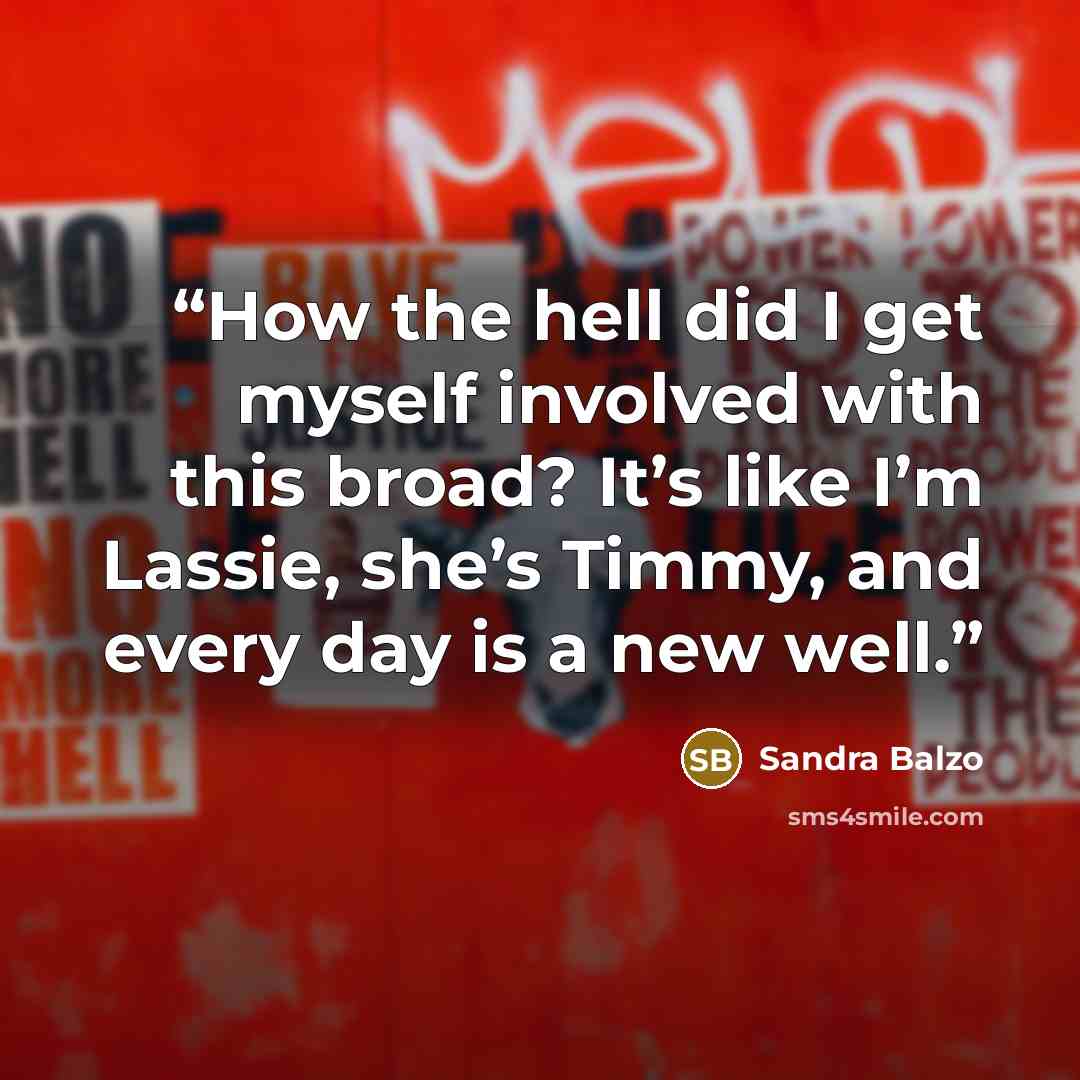 “How the hell did I get myself involved with this broad? It’s like I’m Lassie, she’s Timmy, and every day is a new well.” quote by Sandra Balzo