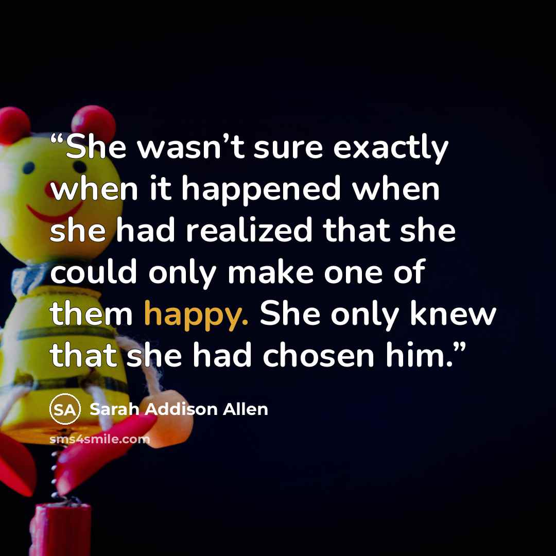 “She wasn’t sure exactly when it happened when she had realized that she could only make one of them happy. She only knew that she had chosen him.” quote by Sarah Addison Allen