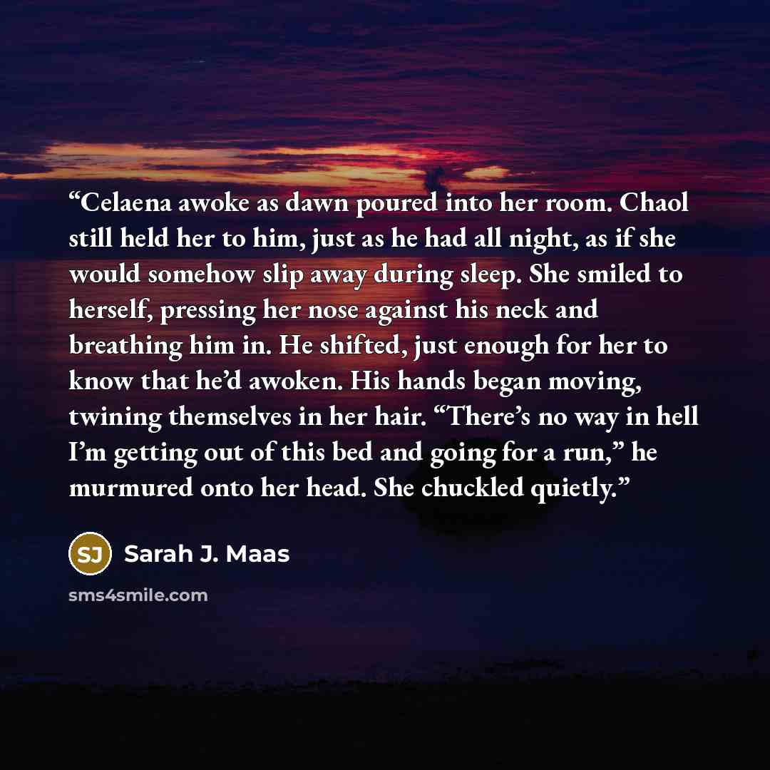 “Celaena awoke as dawn poured into her room. Chaol still held her to him, just as he had all night, as if she would somehow slip away during sleep. She smiled to herself, pressing her nose against his neck and breathing him in. He shifted, just enough for her to know that he’d awoken. His hands…” quote by Sarah J. Maas