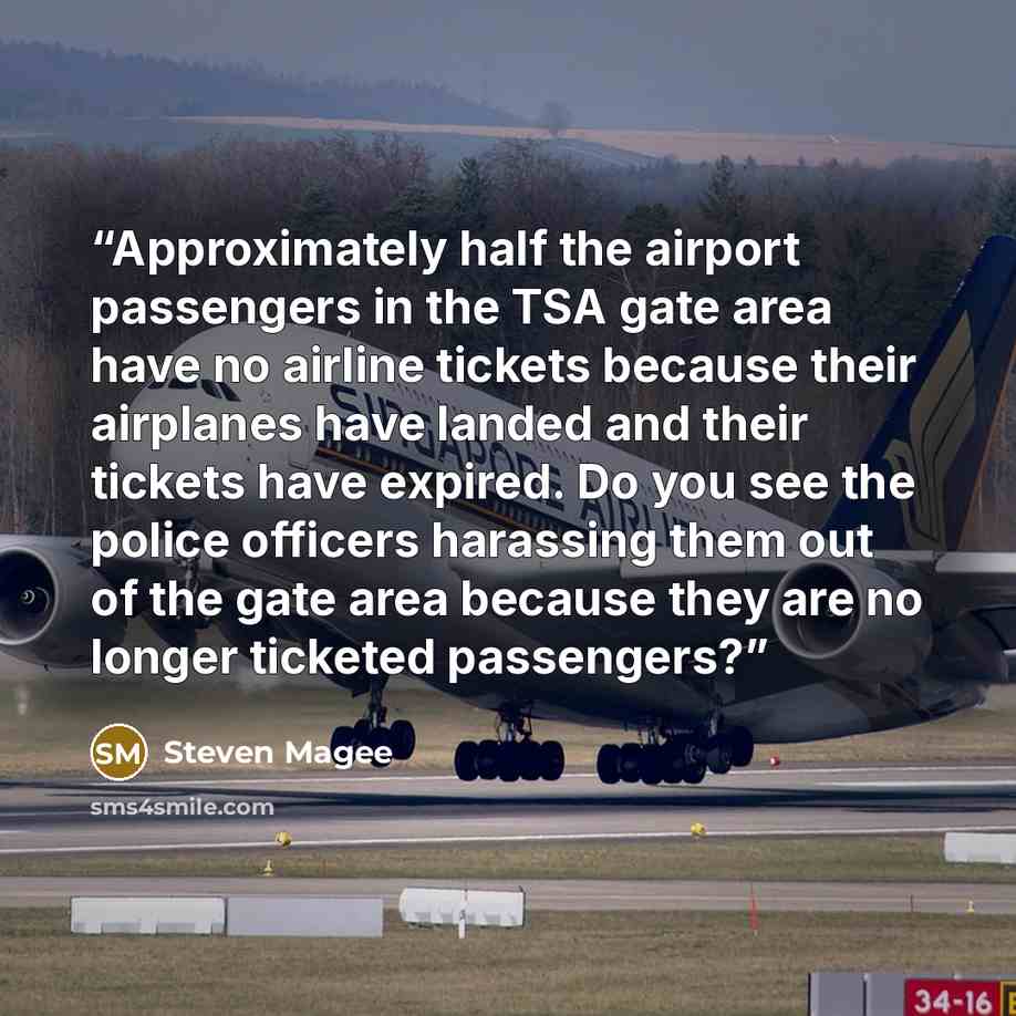 “Approximately half the airport passengers in the TSA gate area have no airline tickets because their airplanes have landed and their tickets have expired. Do you see the police officers harassing them out of the gate area because they are no longer ticketed passengers?” quote by Steven Magee
