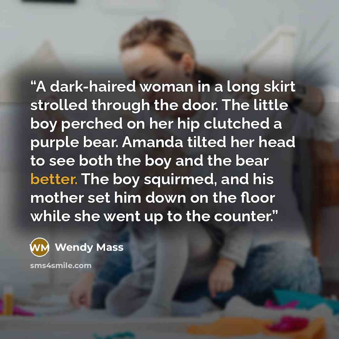 “A dark-haired woman in a long skirt strolled through the door. The little boy perched on her hip clutched a purple bear. Amanda tilted her head to see both the boy and the bear better. The boy squirmed, and his mother set him down on the floor while she went up to the counter.” quote by Wendy Mass