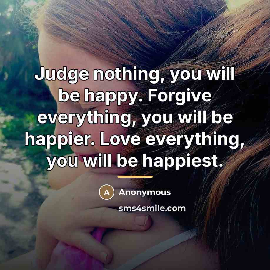 “Judge nothing, you will be happy. Forgive everything, you will…” quote by Anonymous