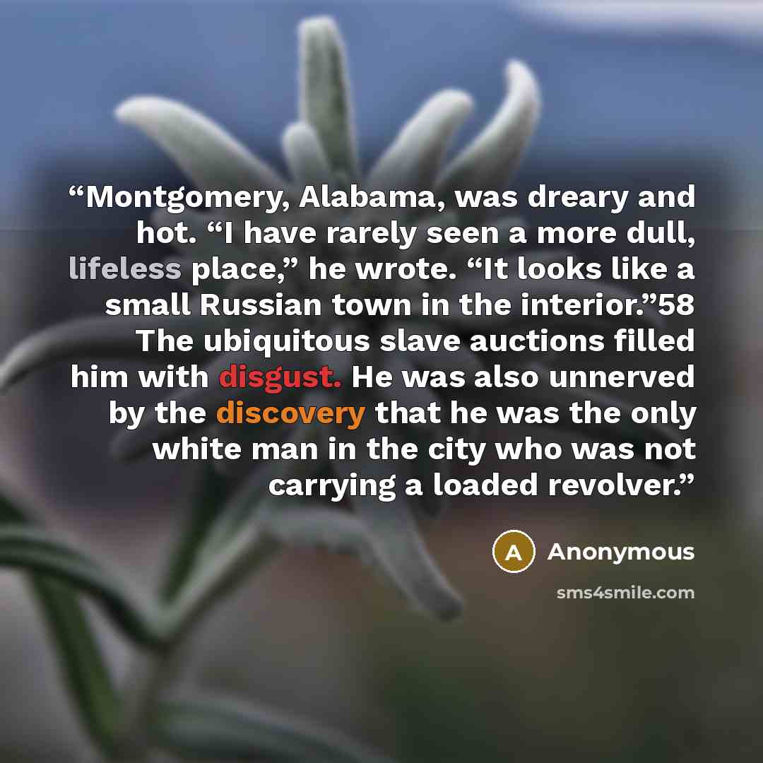 “Montgomery, Alabama, was dreary and hot. “I have rarely seen a more dull, lifeless place,” he wrote. “It looks like a small Russian town in the interior.”58 The ubiquitous slave auctions filled him with disgust. He was also unnerved by the discovery that he was the only white man in the city who…” quote by Anonymous