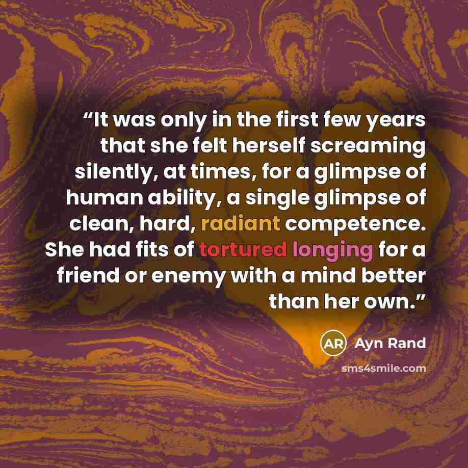 “It was only in the first few years that she felt herself screaming silently, at times, for a glimpse of human ability, a single glimpse of clean, hard, radiant competence. She had fits of tortured longing for a friend or enemy with a mind better than her own.” quote by Ayn Rand
