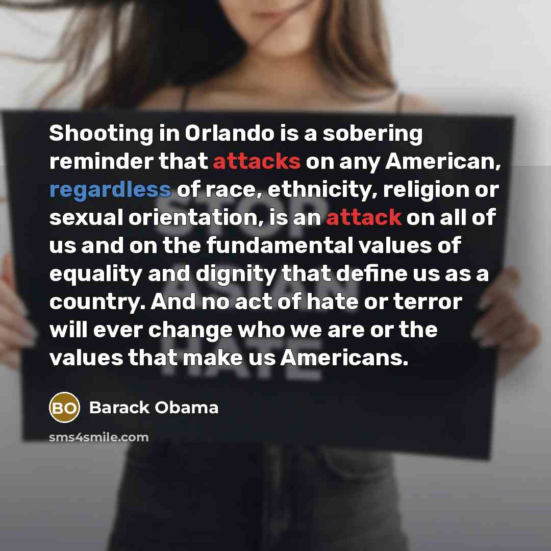 “Shooting in Orlando is a sobering reminder that attacks on any American, regardless of race, ethnicity, religion or sexual orientation, is an attack on all of us and on the fundamental values of equality and dignity that define us as a country. And no act of hate or terror will ever change who we…” quote by Barack Obama