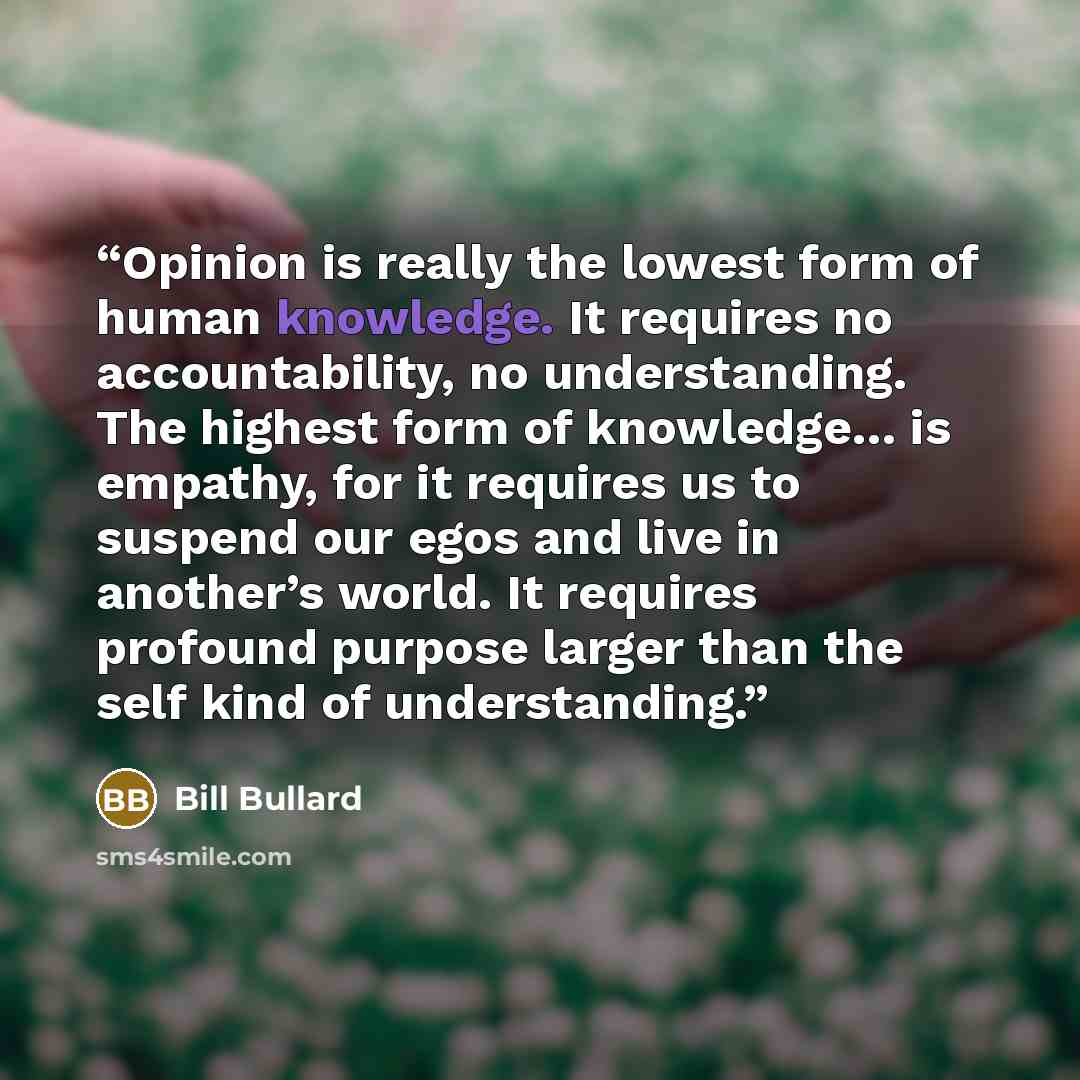 “Opinion is really the lowest form of human knowledge. It requires no accountability, no understanding. The highest form of knowledge… is empathy, for it requires us to suspend our egos and live in another’s world. It requires profound purpose larger than the self kind of understanding.” quote by Bill Bullard