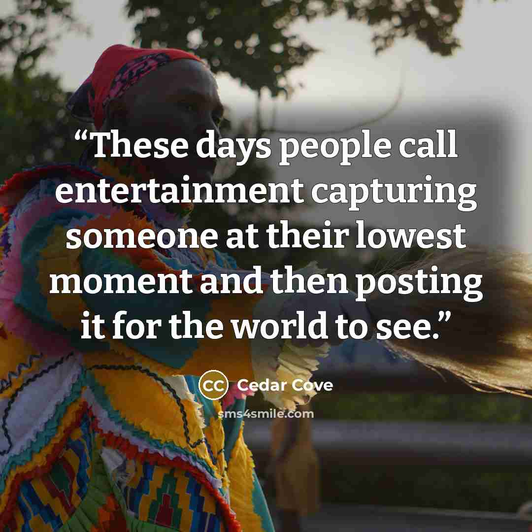 “These days people call entertainment capturing someone at their lowest moment and then posting it for the world to see.” quote by Cedar Cove