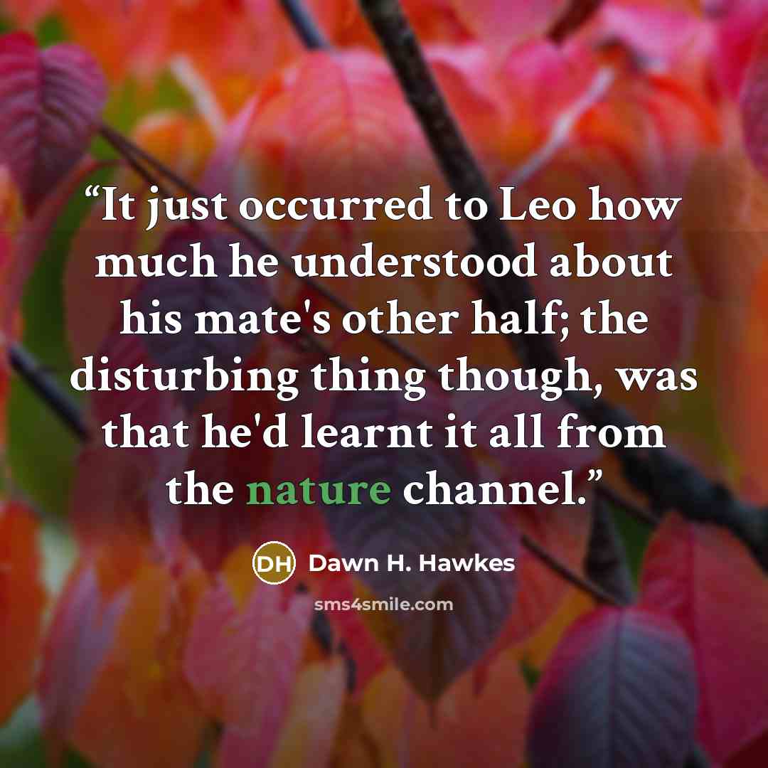 “It just occurred to Leo how much he understood about his mate's other half; the disturbing thing though, was that he'd learnt it all from the nature channel.” quote by Dawn H. Hawkes