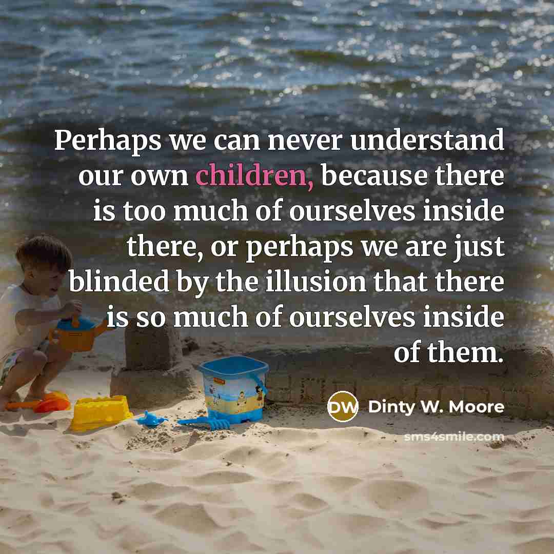 “Perhaps we can never understand our own children, because there is too much of ourselves inside there, or perhaps we are just blinded by the illusion that there is so much of ourselves inside of them.” quote by Dinty W. Moore