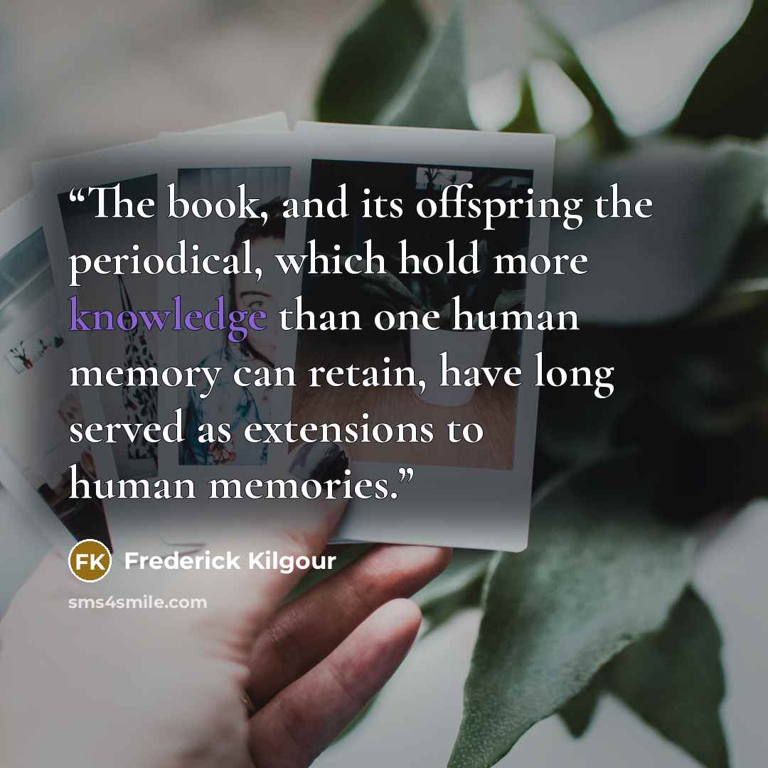 “The book, and its offspring the periodical, which hold more knowledge than one human memory can retain, have long served as extensions to human memories.” quote by Frederick Kilgour