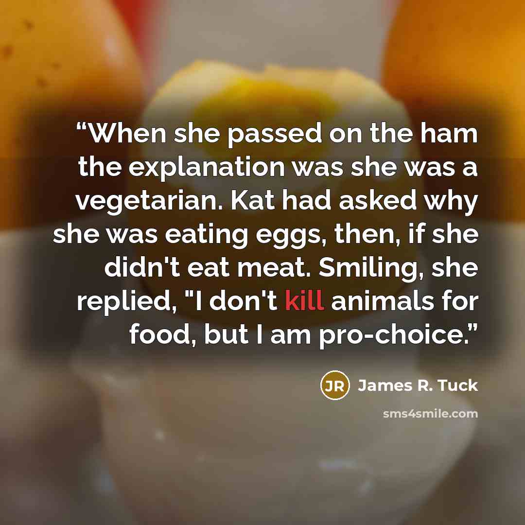 “When she passed on the ham the explanation was she was a vegetarian. Kat had asked why she was eating eggs, then, if she didn't eat meat. Smiling, she replied, "I don't kill animals for food, but I am pro-choice.” quote by James R. Tuck