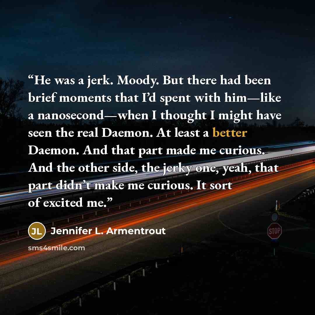 “He was a jerk. Moody. But there had been brief moments that I’d spent with him—like a nanosecond—when I thought I might have seen the real Daemon. At least a better Daemon. And that part made me curious. And the other side, the jerky one, yeah, that part didn’t make me curious. It sort of excited…” quote by Jennifer L. Armentrout