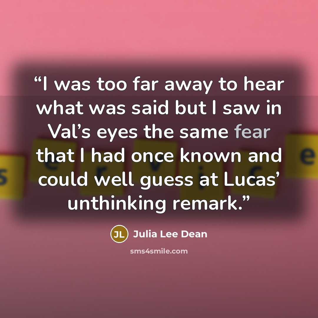 “I was too far away to hear what was said but I saw in Val’s eyes the same fear that I had once known and could well guess at Lucas’ unthinking remark.” quote by Julia Lee Dean