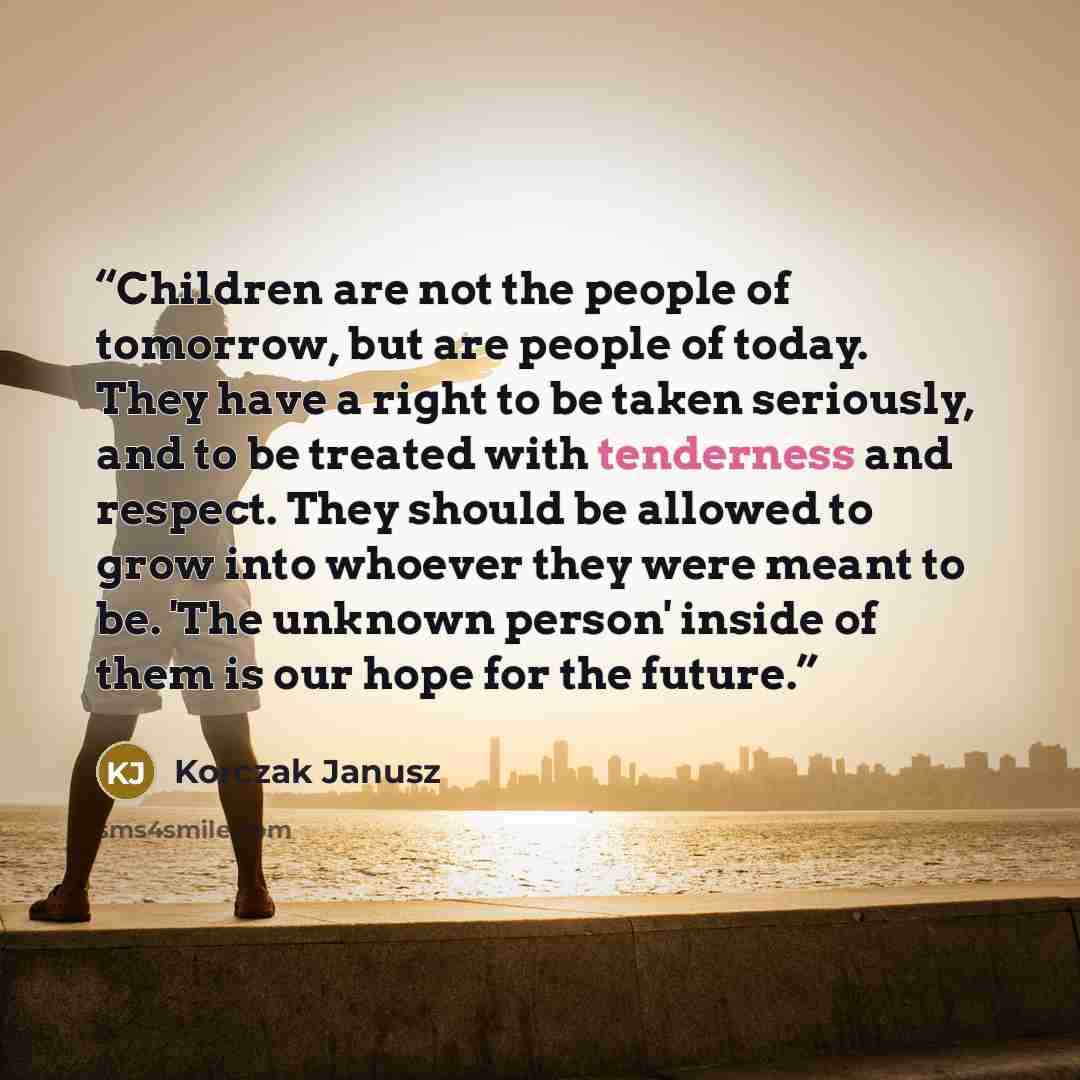 “Children are not the people of tomorrow, but are people of today. They have a right to be taken seriously, and to be treated with tenderness and respect. They should be allowed to grow into whoever they were meant to be. 'The unknown person' inside of them is our hope for the future.” quote by Korczak Janusz