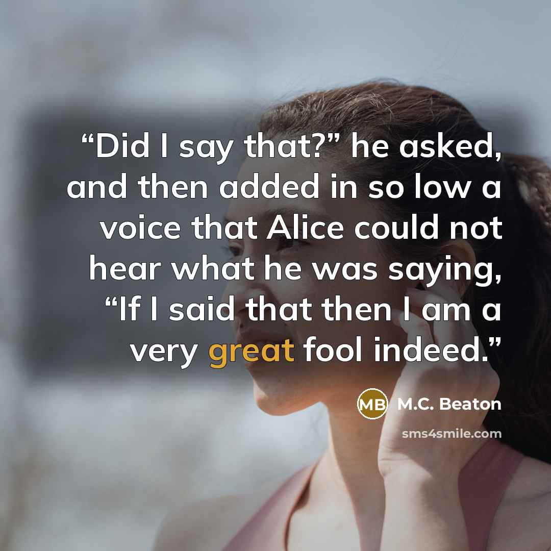 “Did I say that?” he asked, and then added in so low a voice that Alice could not hear what he was saying, “If I said that then I am a very great fool indeed.” quote by M.C. Beaton