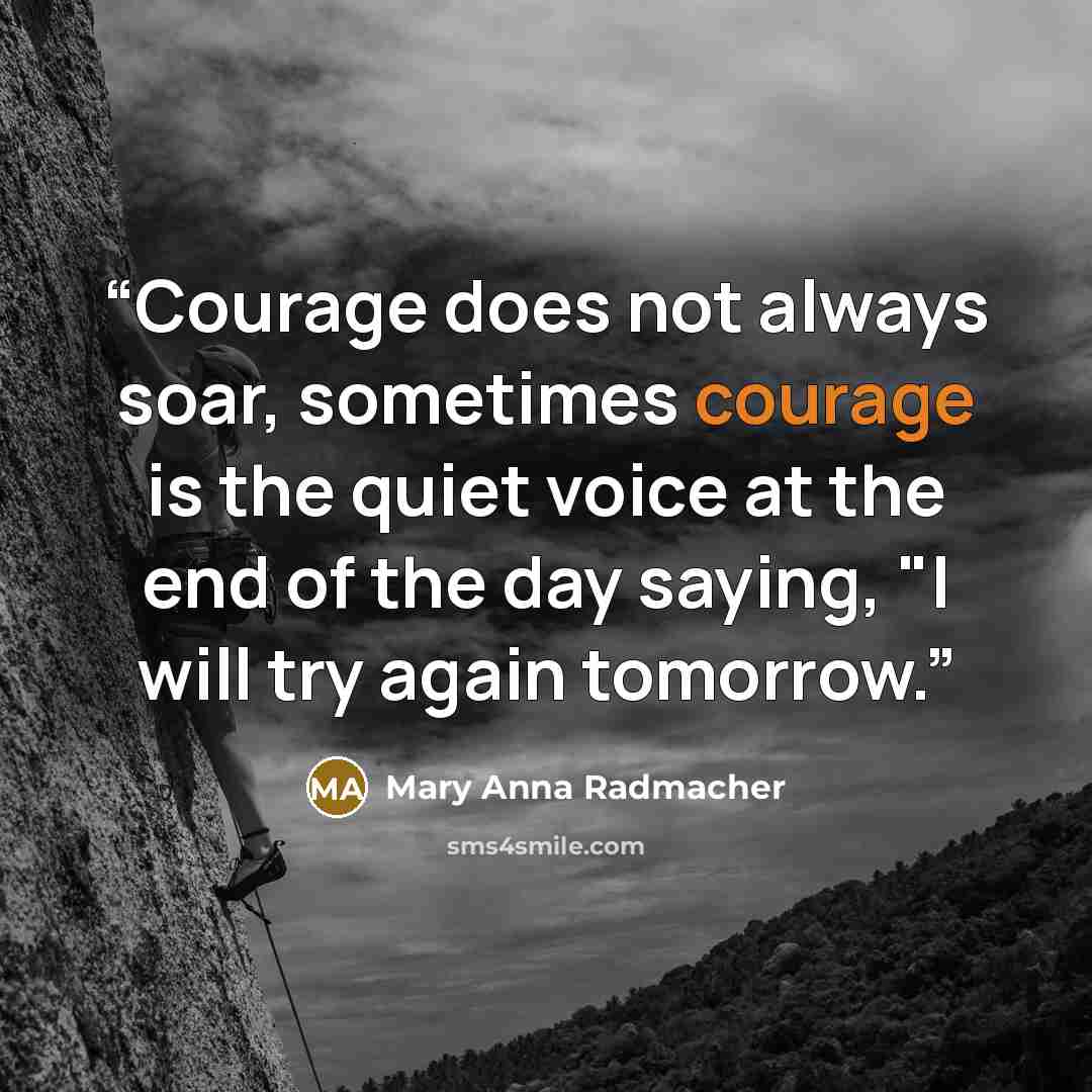 “Courage does not always soar, sometimes courage is the quiet voice at the end of the day saying, "I will try again tomorrow.” quote by Mary Anna Radmacher