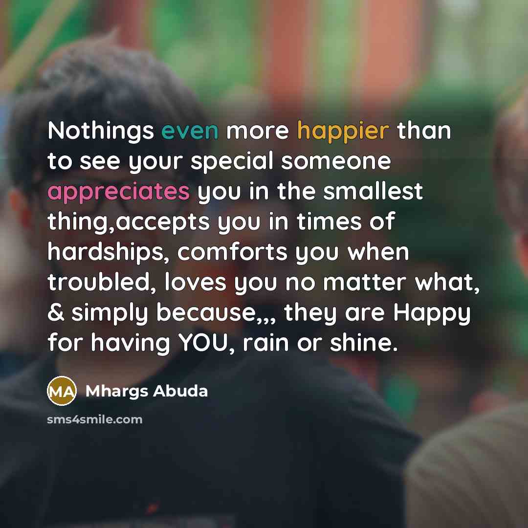 “Nothings even more happier than to see your special someone appreciates you in the smallest thing,accepts you in times of hardships, comforts you when troubled, loves you no matter what, & simply because,,, they are Happy for having YOU, rain or shine.” quote by Mhargs Abuda