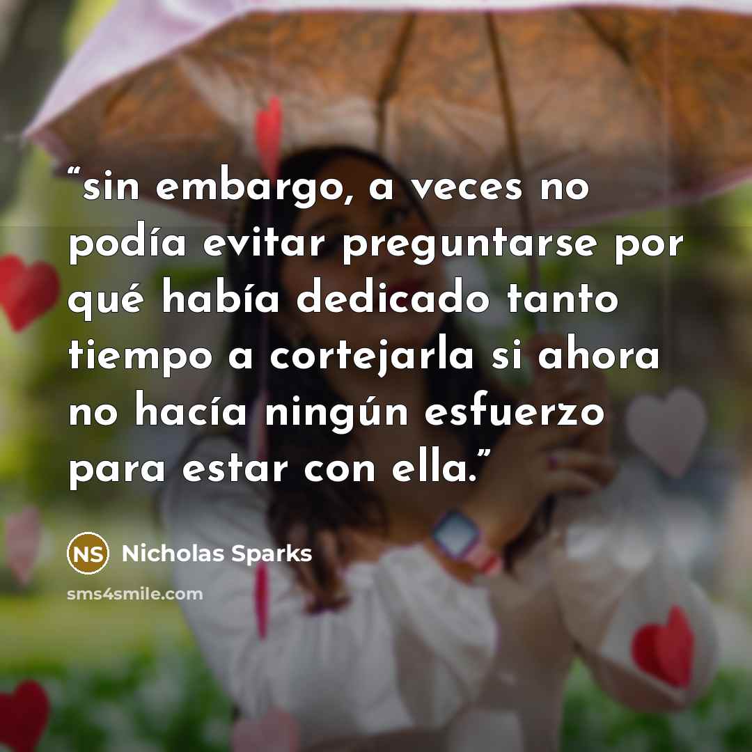 “sin embargo, a veces no podía evitar preguntarse por qué había dedicado tanto tiempo a cortejarla si ahora no hacía ningún esfuerzo para estar con ella.” quote by Nicholas Sparks