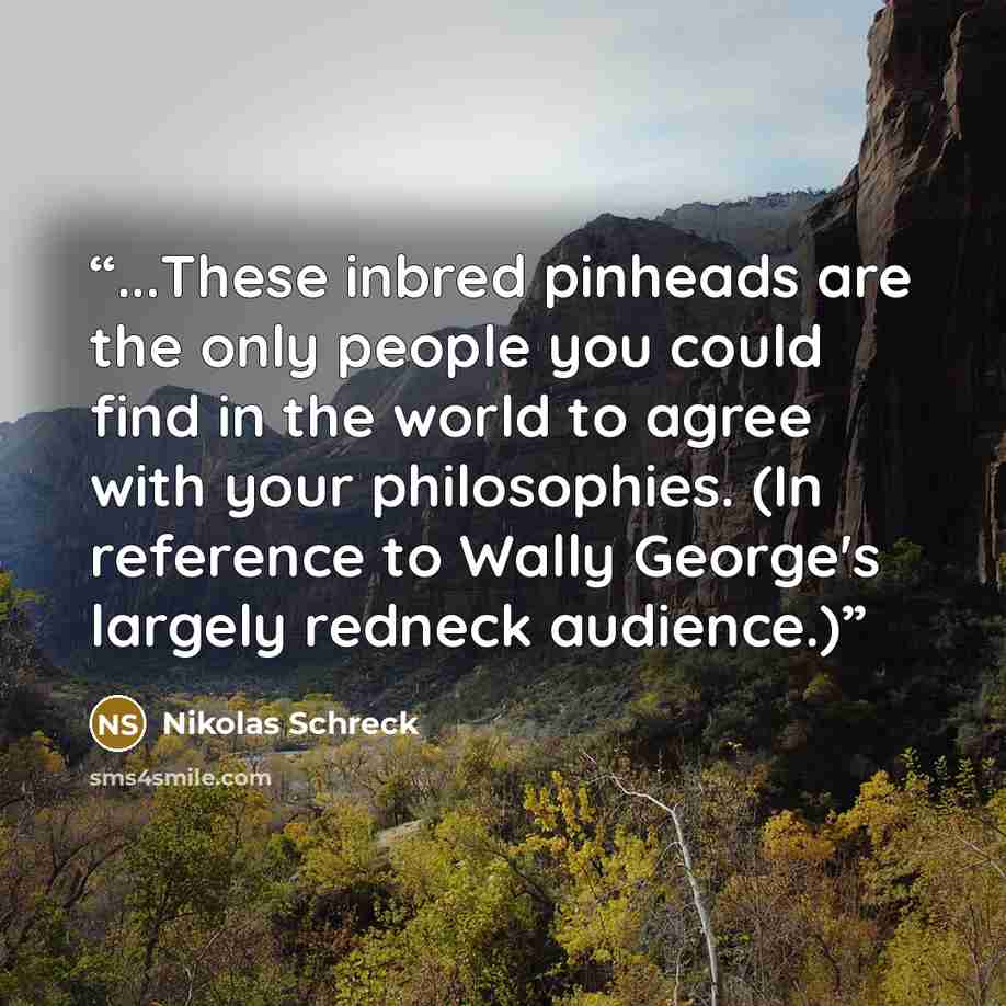 “...These inbred pinheads are the only people you could find in the world to agree with your philosophies. (In reference to Wally George's largely redneck audience.)” quote by Nikolas Schreck
