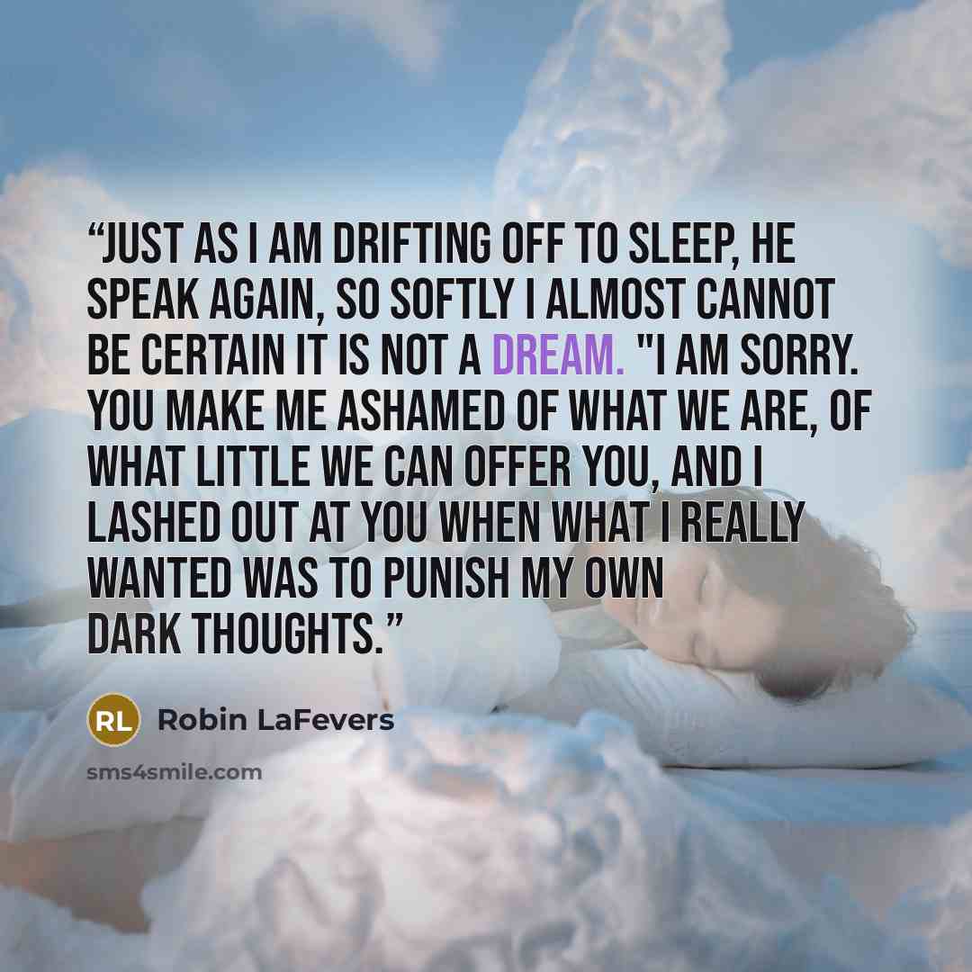 “Just as I am drifting off to sleep, he speak again, so softly I almost cannot be certain it is not a dream. "I am sorry. You make me ashamed of what we are, of what little we can offer you, and I lashed out at you when what I really wanted was to punish my own dark thoughts.” quote by Robin LaFevers
