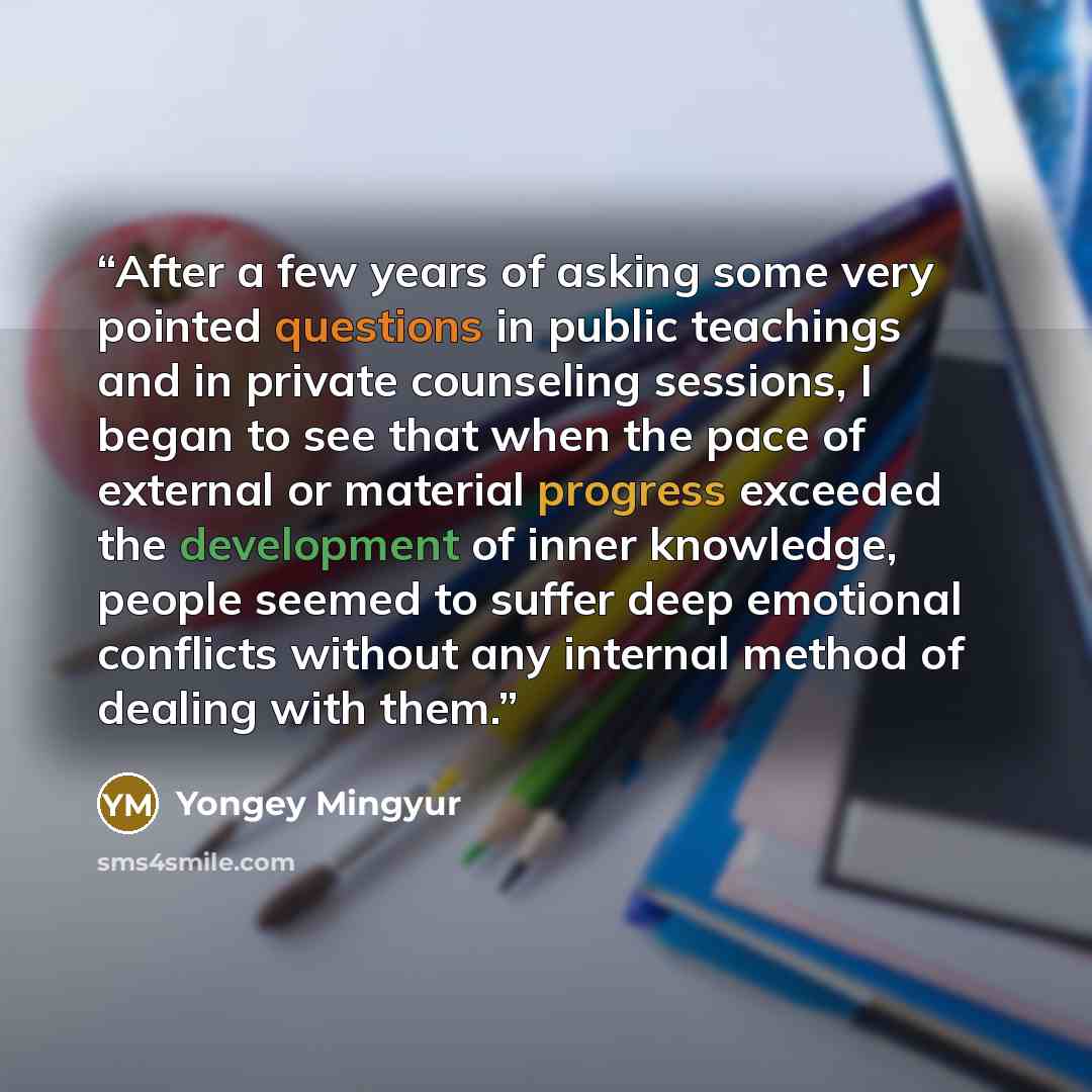“After a few years of asking some very pointed questions in public teachings and in private counseling sessions, I began to see that when the pace of external or material progress exceeded the development of inner knowledge, people seemed to suffer deep emotional conflicts without any internal…” quote by Yongey Mingyur