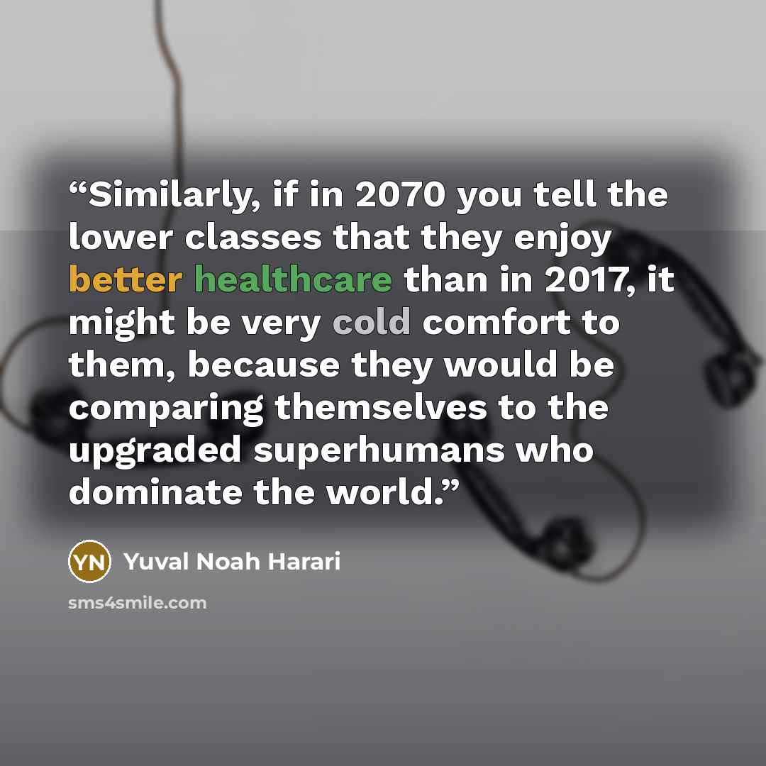 “Similarly, if in 2070 you tell the lower classes that they enjoy better healthcare than in 2017, it might be very cold comfort to them, because they would be comparing themselves to the upgraded superhumans who dominate the world.” quote by Yuval Noah Harari