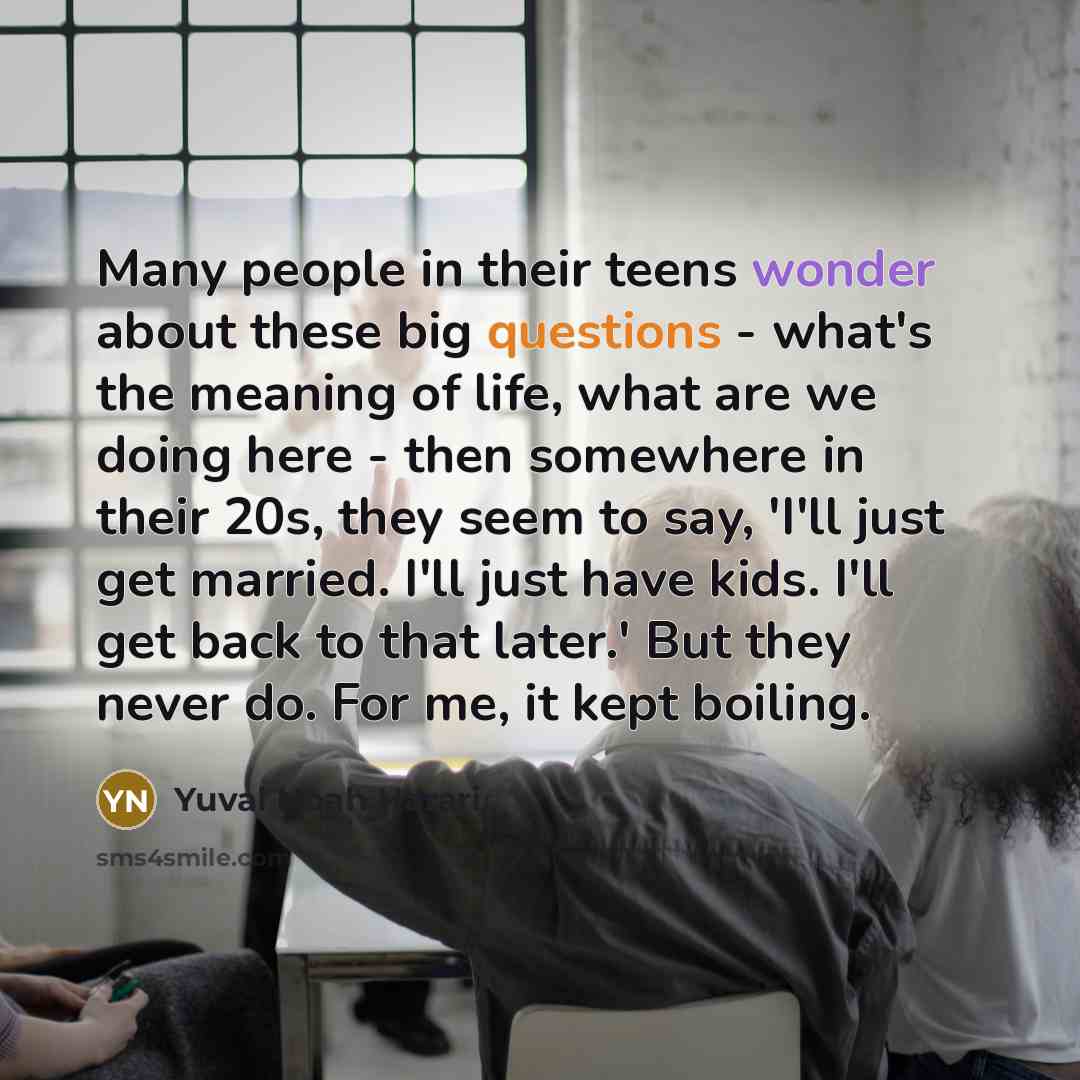 “Many people in their teens wonder about these big questions - what's the meaning of life, what are we doing here - then somewhere in their 20s, they seem to say, 'I'll just get married. I'll just have kids. I'll get back to that later.' But they never do. For me, it kept boiling.” quote by Yuval Noah Harari