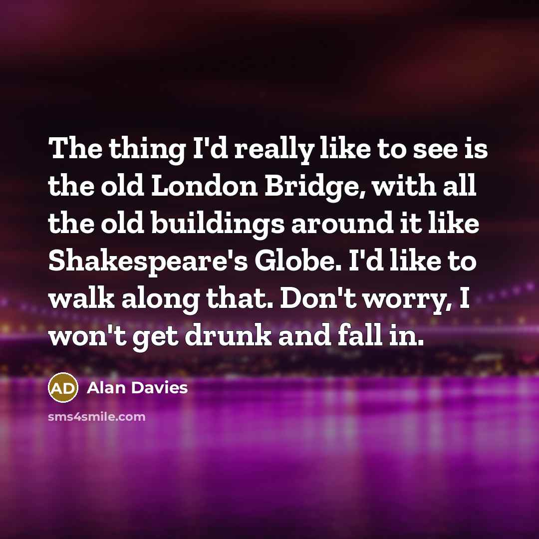 “The thing I'd really like to see is the old London Bridge, with all the old buildings around it like Shakespeare's Globe. I'd like to walk along that. Don't worry, I won't get drunk and fall in.” quote by Alan Davies