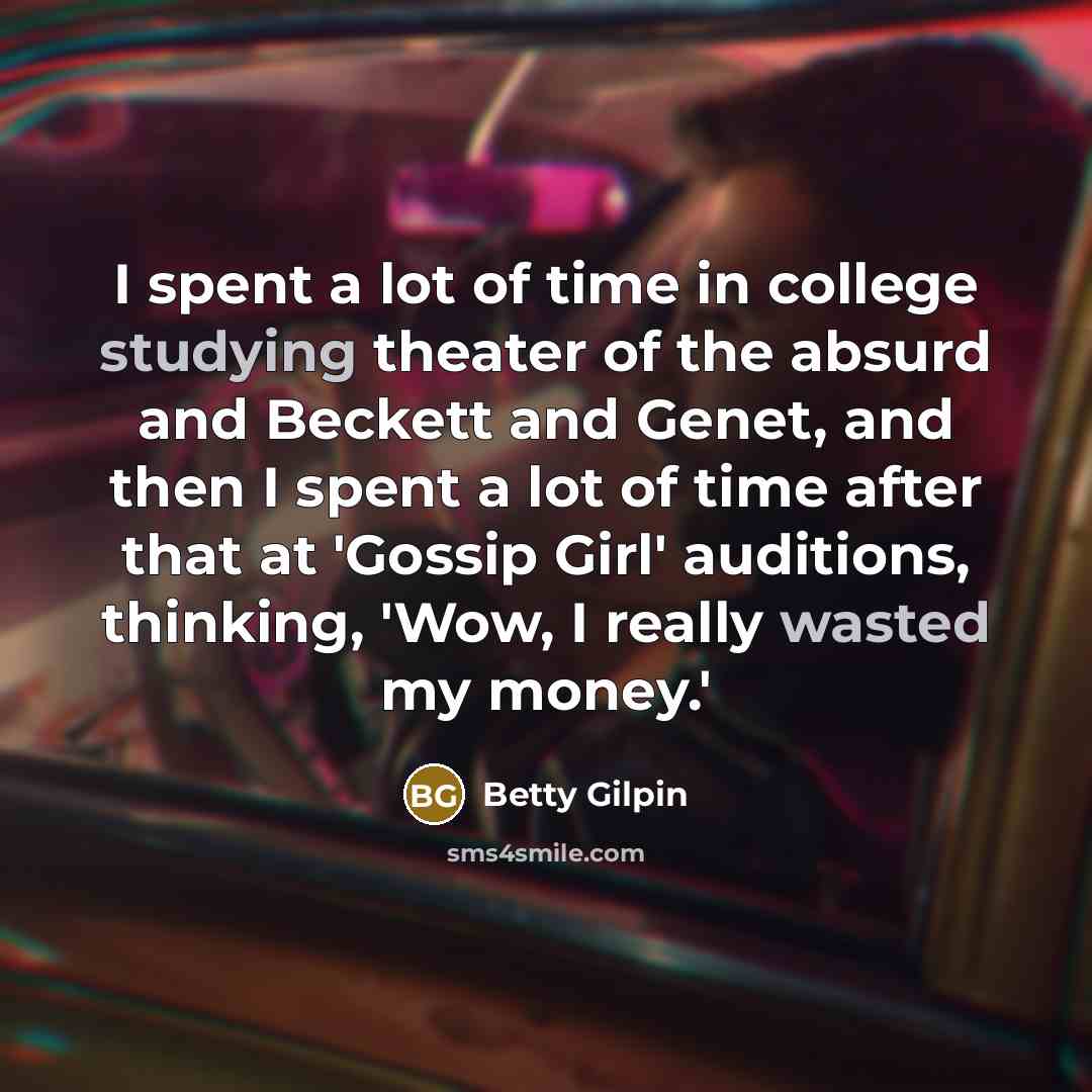 “I spent a lot of time in college studying theater of the absurd and Beckett and Genet, and then I spent a lot of time after that at 'Gossip Girl' auditions, thinking, 'Wow, I really wasted my money.'” quote by Betty Gilpin