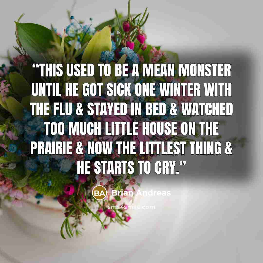 “This used to be a mean monster until he got sick one winter with the flu & stayed in bed & watched too much Little House on the Prairie & now the littlest thing & he starts to cry.” quote by Brian Andreas