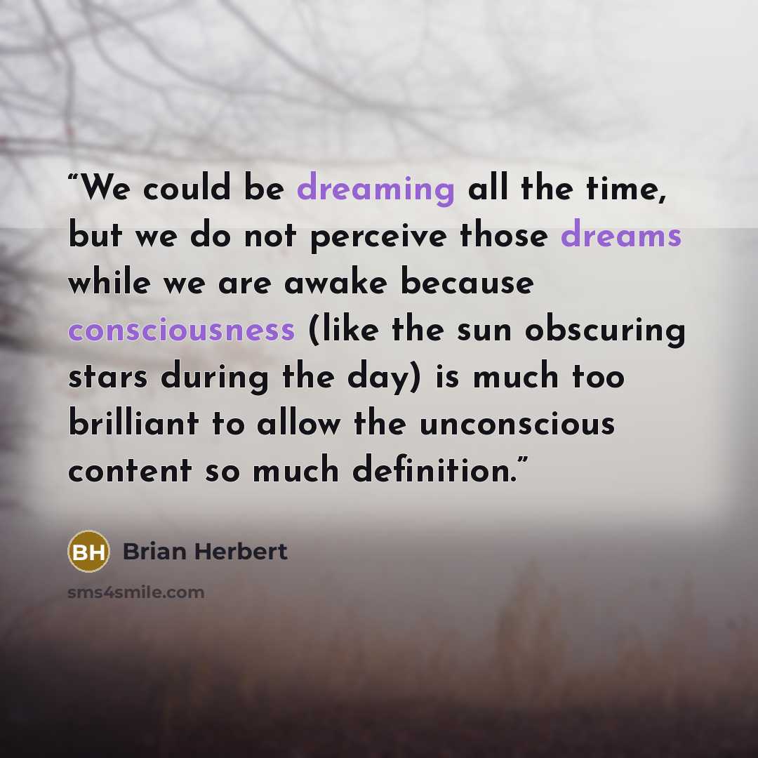 “We could be dreaming all the time, but we do not perceive those dreams while we are awake because consciousness (like the sun obscuring stars during the day) is much too brilliant to allow the unconscious content so much definition.” quote by Brian Herbert