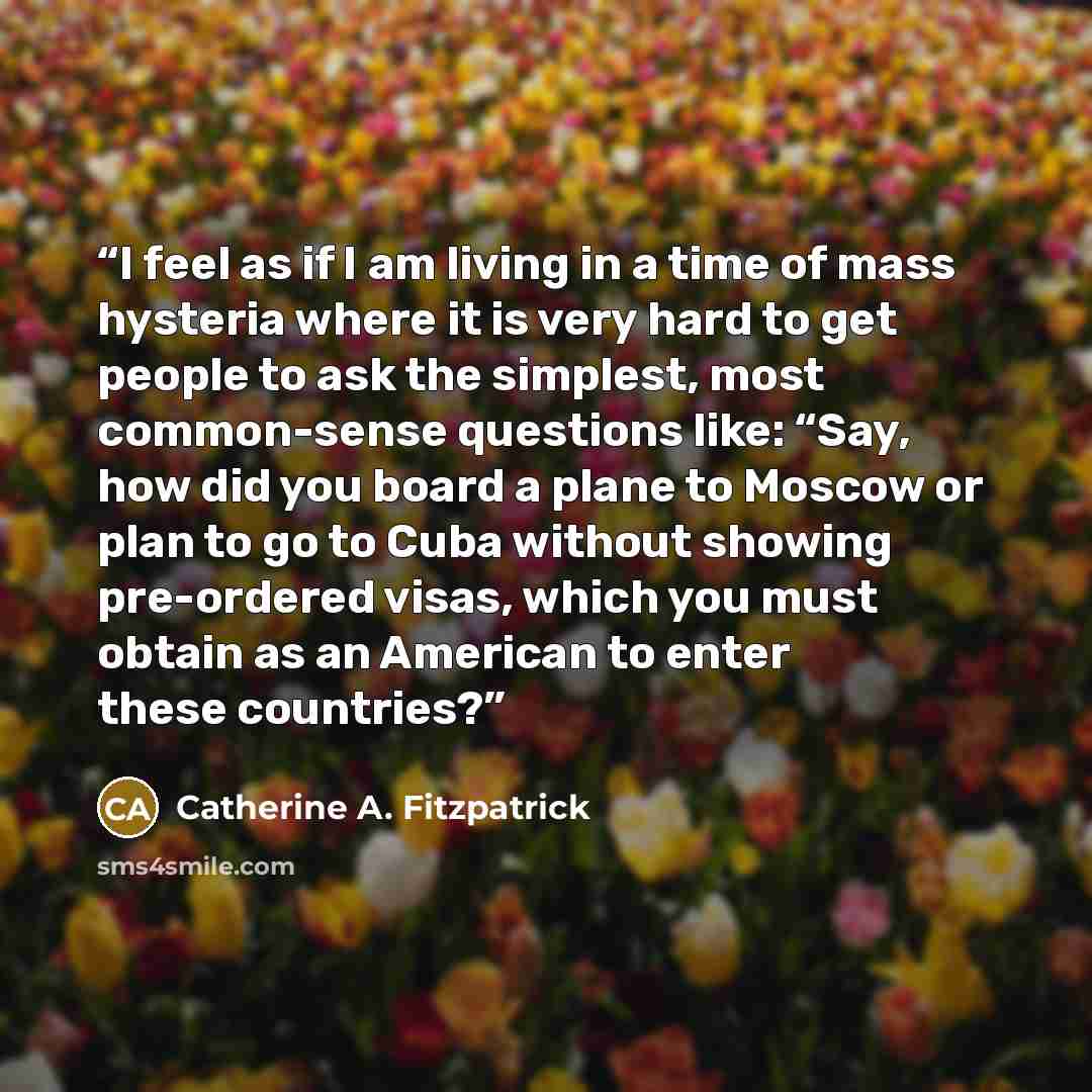 “I feel as if I am living in a time of mass hysteria where it is very hard to get people to ask the simplest, most common-sense questions like: “Say, how did you board a plane to Moscow or plan to go to Cuba without showing pre-ordered visas, which you must obtain as an American to enter these…” quote by Catherine A. Fitzpatrick