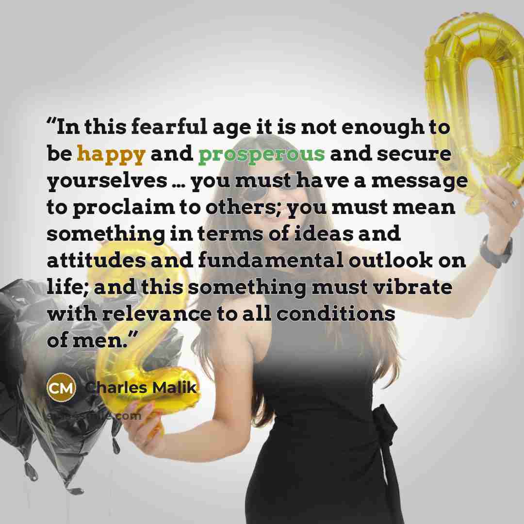 “In this fearful age it is not enough to be happy and prosperous and secure yourselves … you must have a message to proclaim to others; you must mean something in terms of ideas and attitudes and fundamental outlook on life; and this something must vibrate with relevance to all conditions of men.” quote by Charles Malik