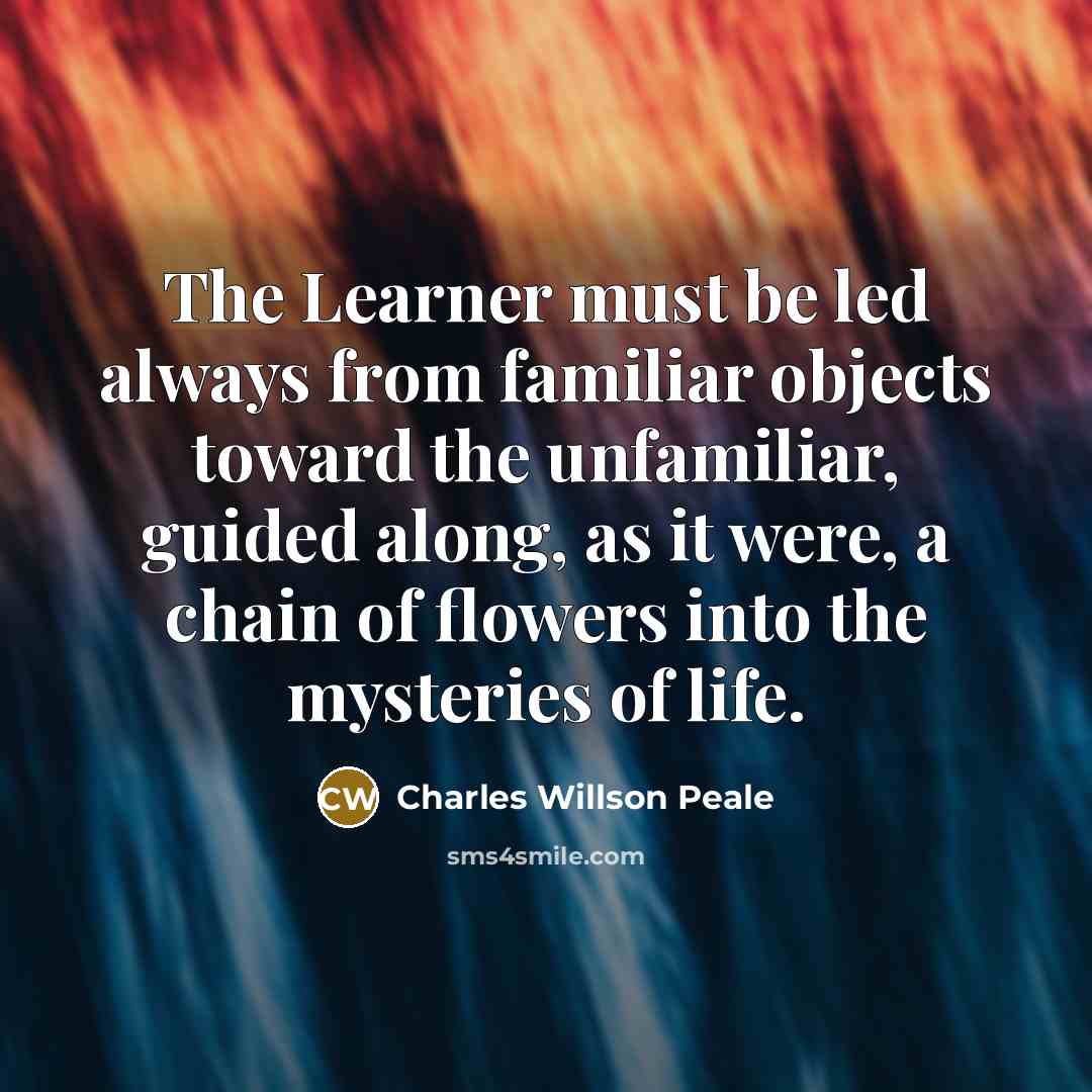 “The Learner must be led always from familiar objects toward the unfamiliar, guided along, as it were, a chain of flowers into the mysteries of life.” quote by Charles Willson Peale
