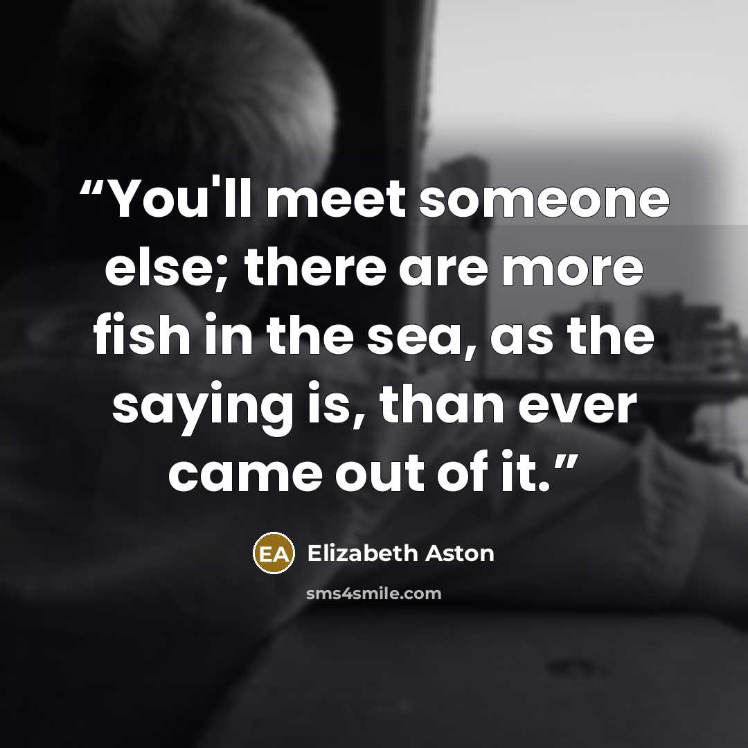 “You'll meet someone else; there are more fish in the sea, as the saying is, than ever came out of it.” quote by Elizabeth Aston