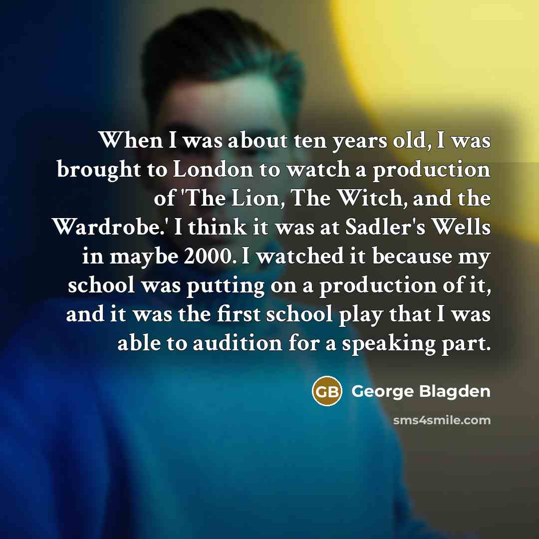 “When I was about ten years old, I was brought to London to watch a production of 'The Lion, The Witch, and the Wardrobe.' I think it was at Sadler's Wells in maybe 2000. I watched it because my school was putting on a production of it, and it was the first school play that I was able to audition…” quote by George Blagden