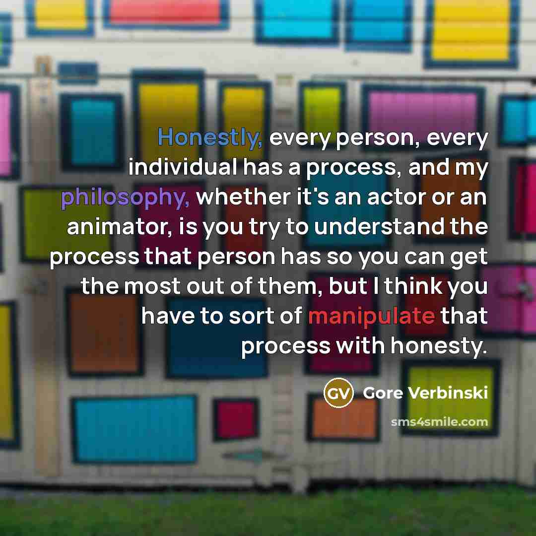 “Honestly, every person, every individual has a process, and my philosophy, whether it's an actor or an animator, is you try to understand the process that person has so you can get the most out of them, but I think you have to sort of manipulate that process with honesty.” quote by Gore Verbinski