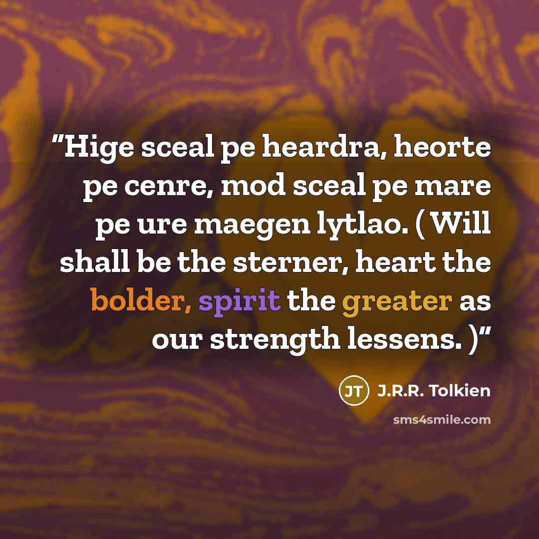 “Hige sceal pe heardra, heorte pe cenre, mod sceal pe mare pe ure maegen lytlao. ( Will shall be the sterner, heart the bolder, spirit the greater as our strength lessens. )” quote by J.R.R. Tolkien