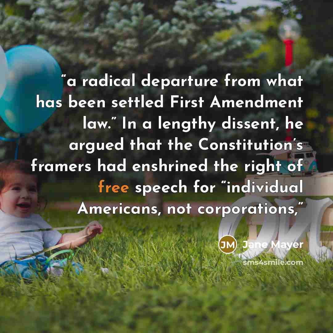 “a radical departure from what has been settled First Amendment law.” In a lengthy dissent, he argued that the Constitution’s framers had enshrined the right of free speech for “individual Americans, not corporations,” quote by Jane Mayer
