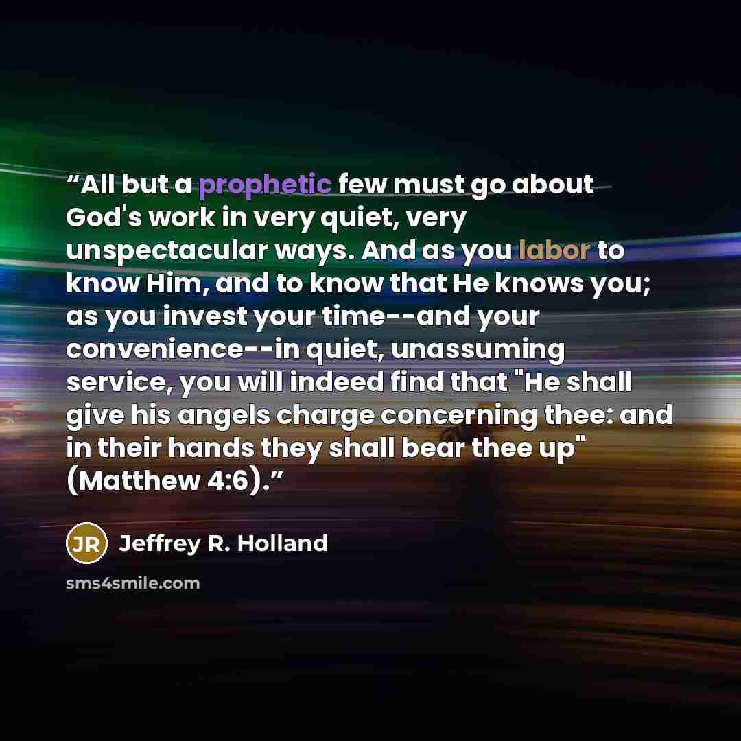 “All but a prophetic few must go about God's work in very quiet, very unspectacular ways. And as you labor to know Him, and to know that He knows you; as you invest your time--and your convenience--in quiet, unassuming service, you will indeed find that "He shall give his angels charge concerning…” quote by Jeffrey R. Holland