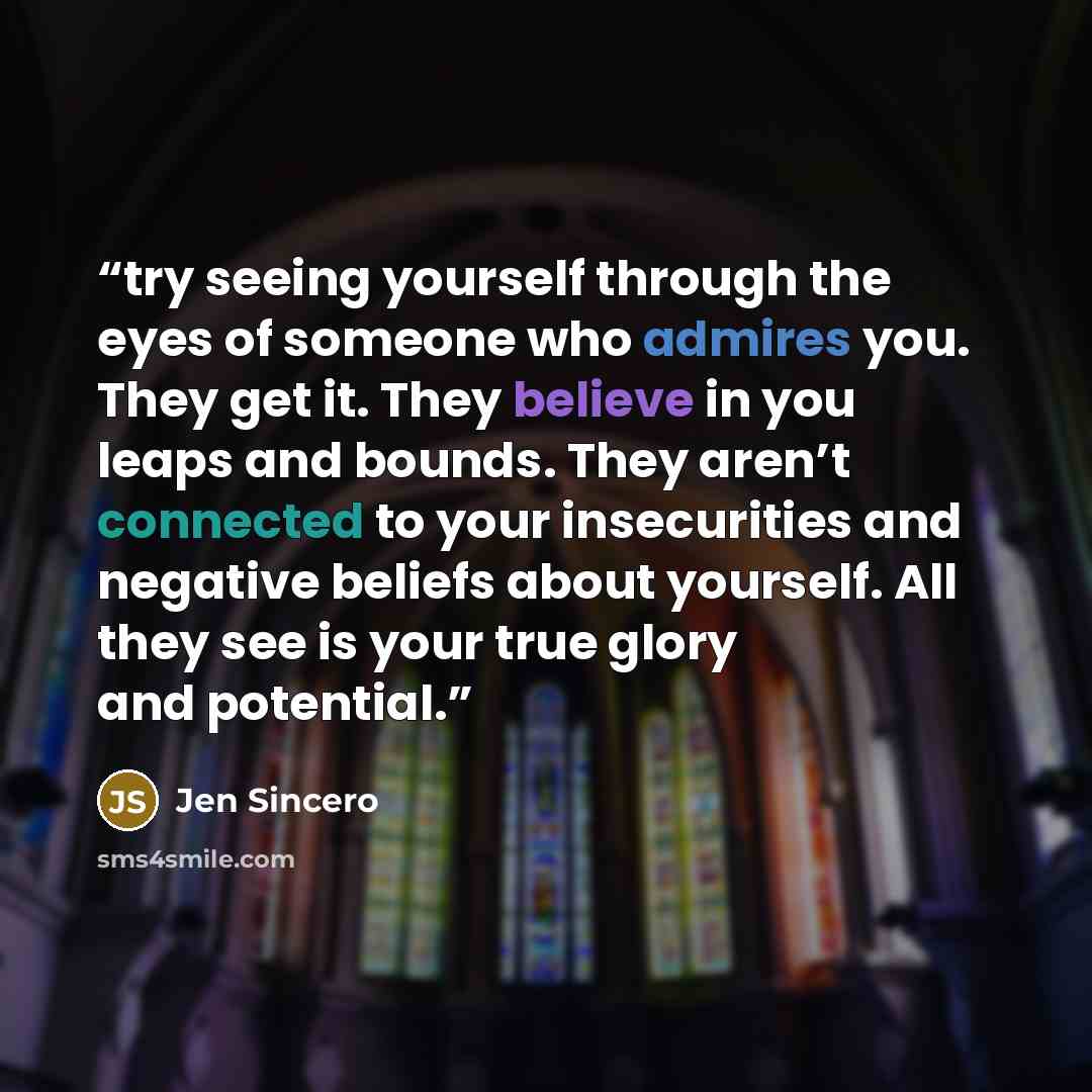 “try seeing yourself through the eyes of someone who admires you. They get it. They believe in you leaps and bounds. They aren’t connected to your insecurities and negative beliefs about yourself. All they see is your true glory and potential.” quote by Jen Sincero