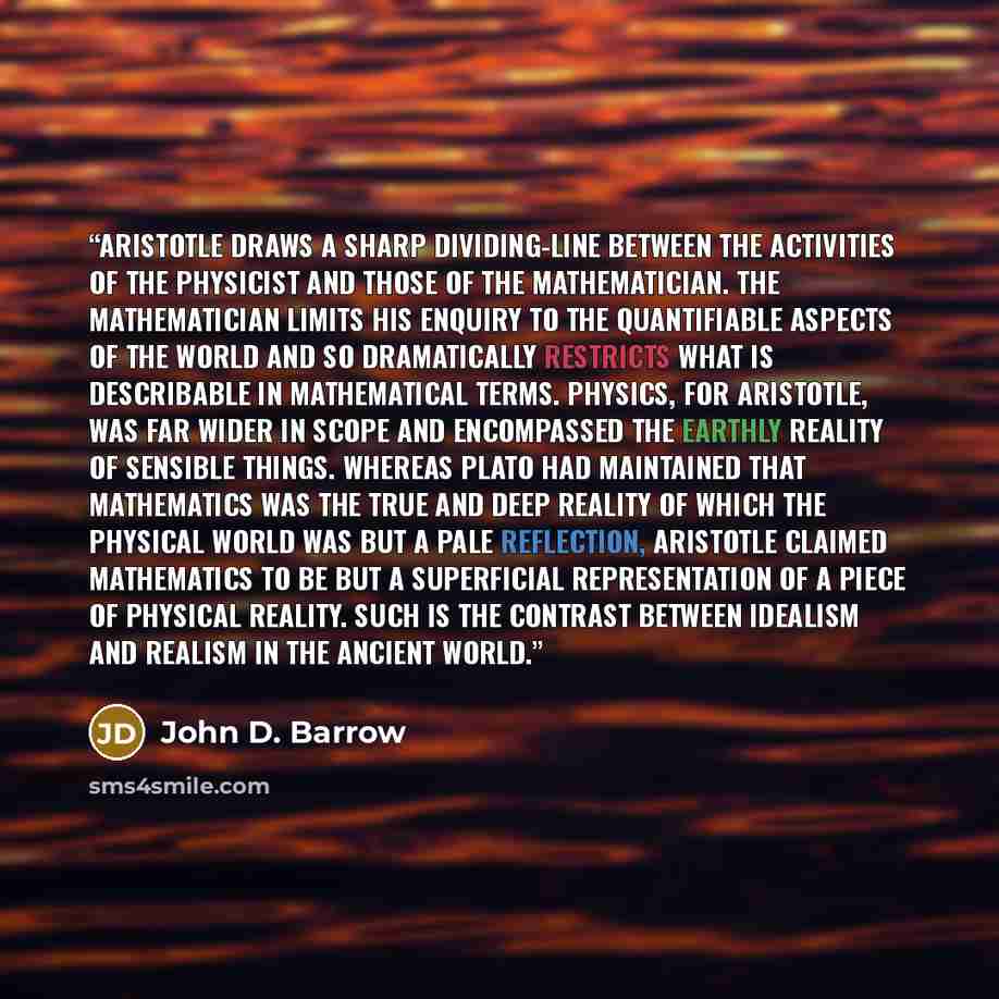 “Aristotle draws a sharp dividing-line between the activities of the physicist and those of the mathematician. The mathematician limits his enquiry to the quantifiable aspects of the world and so dramatically restricts what is describable in mathematical terms. Physics, for Aristotle, was far wider…” quote by John D. Barrow