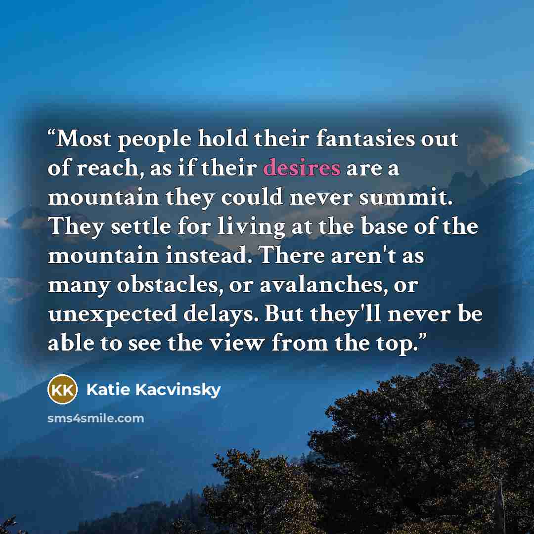 “Most people hold their fantasies out of reach, as if their desires are a mountain they could never summit. They settle for living at the base of the mountain instead. There aren't as many obstacles, or avalanches, or unexpected delays. But they'll never be able to see the view from the top.” quote by Katie Kacvinsky