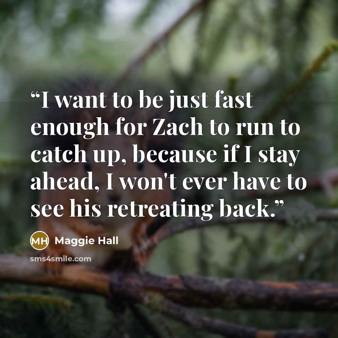 “I want to be just fast enough for Zach to run to catch up, because if I stay ahead, I won't ever have to see his retreating back.” quote by Maggie Hall