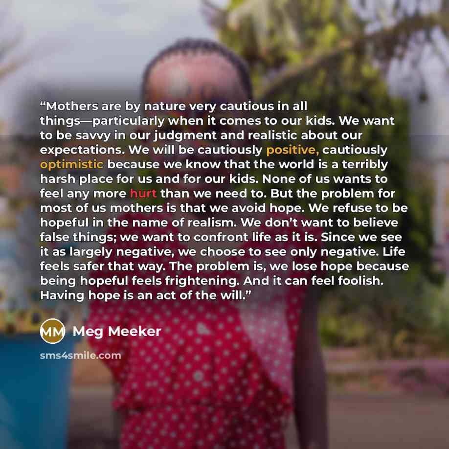 “Mothers are by nature very cautious in all things—particularly when it comes to our kids. We want to be savvy in our judgment and realistic about our expectations. We will be cautiously positive, cautiously optimistic because we know that the world is a terribly harsh place for us and for our…” quote by Meg Meeker